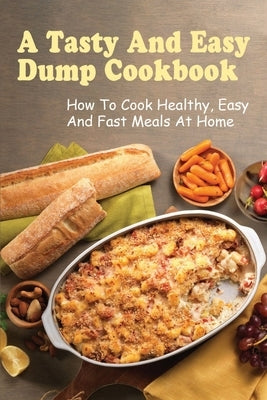 A Tasty And Easy Dump Cookbook: How To Cook Healthy, Easy And Fast Meals At Home: Techniques To Create Amazing Dump Dinner by Lassley, Mittie