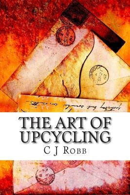 The Art of Upcycling: Making Old Things New and Beautiful by Robb, C. J.