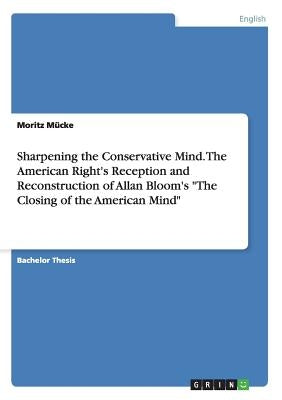 Sharpening the Conservative Mind. The American Right's Reception and Reconstruction of Allan Bloom's The Closing of the American Mind by Mücke, Moritz