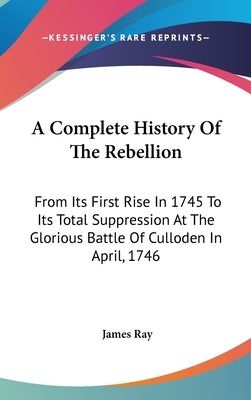 A Complete History Of The Rebellion: From Its First Rise In 1745 To Its Total Suppression At The Glorious Battle Of Culloden In April, 1746 by Ray, James