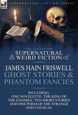 The Collected Supernatural and Weird Fiction of James Hain Friswell-Ghost Stories and Phantom Fancies-One Novelette 'The King of the Gnomes, ' Ten Sho by Friswell, James Hain