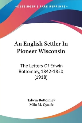 An English Settler In Pioneer Wisconsin: The Letters Of Edwin Bottomley, 1842-1850 (1918) by Bottomley, Edwin