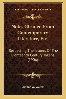 Notes Gleaned From Contemporary Literature, Etc.: Respecting The Issuers Of The Eighteenth Century Tokens (1906) by Waters, Arthur W.