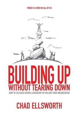 Building Up Without Tearing Down: How to Cultivate Heroic Leadership in You and Your Organization by Ellsworth, Chad