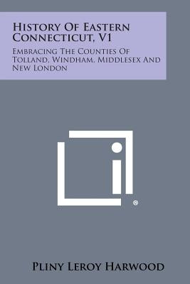 History Of Eastern Connecticut, V1: Embracing The Counties Of Tolland, Windham, Middlesex And New London by Harwood, Pliny Leroy