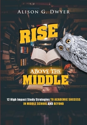 Rise Above The Middle: 12 High Impact Study Strategies To Academic Success In Middle School And Beyond by Dwyer, Alison G.