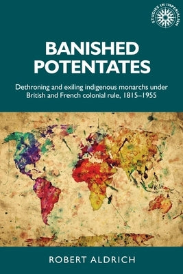 Banished Potentates: Dethroning and Exiling Indigenous Monarchs Under British and French Colonial Rule, 1815-1955 by Aldrich, Robert