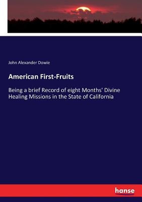 American First-Fruits: Being a brief Record of eight Months' Divine Healing Missions in the State of California by Dowie, John Alexander