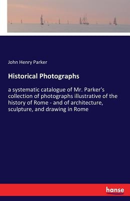 Historical Photographs: a systematic catalogue of Mr. Parker's collection of photographs illustrative of the history of Rome - and of architec by Parker, John Henry