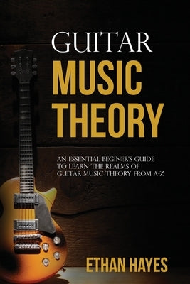 Guitar Music Theory: An Essential Beginner's Guide To Learn The Realms Of Guitar Music Theory From A-Z by Hayes, Ethan