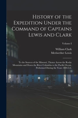 History of the Expedition Under the Command of Captains Lewis and Clark: To the Sources of the Missouri, Thence Across the Rocky Mountains and Down th by Lewis, Meriwether