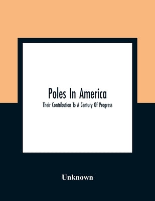 Poles In America: Their Contribution To A Century Of Progress: A Commemorative Souvenir Book Compiled And Published On The Occasion Of T by Unknown