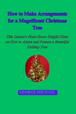 How to Make Arrangements for a Magnificent Christmas Tree: This Season's Must-Know Helpful Hints on How to Adorn and Possess a Beautiful Holiday Tree by Michael, George