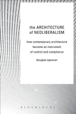 The Architecture of Neoliberalism: How Contemporary Architecture Became an Instrument of Control and Compliance by Spencer, Douglas