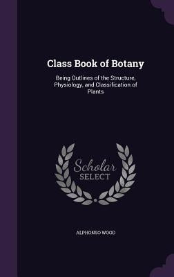 Class Book of Botany: Being Outlines of the Structure, Physiology, and Classification of Plants by Wood, Alphonso