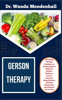 Gerson Therapy: Unlocking Healing Potentials, A Comprehensive Guide To Holistic Wellness, Cancer Reversal, Detoxification, Nutrient Re by Mendenhall, Wanda