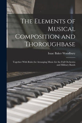 The Elements of Musical Composition and Thoroughbase: Together With Rules for Arranging Music for the Full Orchestra and Military Bands by Woodbury, Isaac Baker