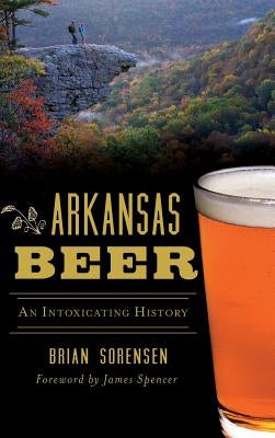 Arkansas Beer: An Intoxicating History by Sorensen, Brian