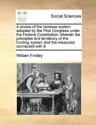 A Review of the Revenue System Adopted by the First Congress Under the Federal Constitution: Wherein the Principles and Tendency of the Funding System by Findley, William