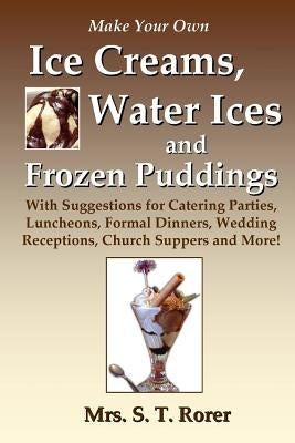 Make Your Own Ice Creams, Water Ices and Frozen Puddings: With Suggestions for Catering Parties, Luncheons, Formal Dinners, Wedding Receptions, Church by Rorer, S. T.