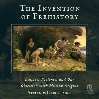 The Invention of Prehistory: Empire, Violence, and Our Obsession with Human Origins by Geroulanos, Stefanos