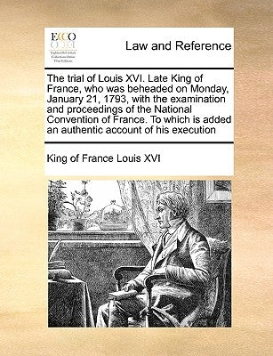 The Trial of Louis XVI. Late King of France, Who Was Beheaded on Monday, January 21, 1793, with the Examination and Proceedings of the National Conven by Louis XVI, King Of France