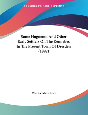 Some Huguenot And Other Early Settlers On The Kennebec In The Present Town Of Dresden (1892) by Allen, Charles Edwin