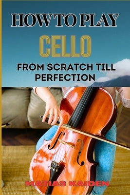 How to Play Cello from Scratch Till Perfection: Step-By-Step Learning, Essential Tips, And Perfecting Your Sound by Kaiden, Matias