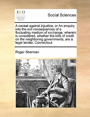 A Caveat Against Injustice, or an Enquiry Into the Evil Consequences of a Fluctuating Medium of Exchange, Wherein Is Considered, Whether the Bills of by Sherman, Roger