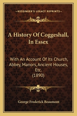 A History Of Coggeshall, In Essex: With An Account Of Its Church, Abbey, Manors, Ancient Houses, Etc. (1890) by Beaumont, George Frederick