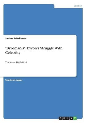 Byromania. Byron's Struggle With Celebrity: The Years 1812-1816 by Madlener, Janina