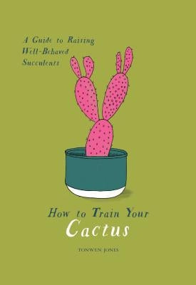 How to Train Your Cactus: A Guide to Raising Well-Behaved Succulents by Jones, Tonwen