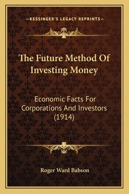 The Future Method Of Investing Money: Economic Facts For Corporations And Investors (1914) by Babson, Roger Ward