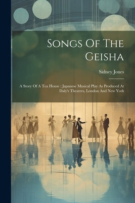 Songs Of The Geisha: A Story Of A Tea House: Japanese Musical Play As Produced At Daly's Theatres, London And New York by Jones, Sidney