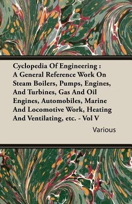 Cyclopedia Of Engineering: A General Reference Work On Steam Boilers, Pumps, Engines, And Turbines, Gas And Oil Engines, Automobiles, Marine And by Various