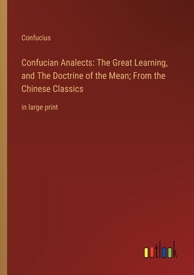 Confucian Analects: The Great Learning, and The Doctrine of the Mean; From the Chinese Classics: in large print by Confucius