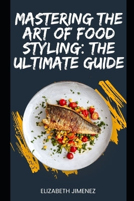 Mastering the Art of Food Styling: The Ultimate Guide by Jimenez, Elizabeth