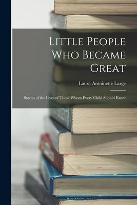 Little People Who Became Great; Stories of the Lives of Those Whom Every Child Should Know by Large, Laura Antoinette B. 1887