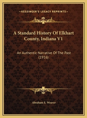 A Standard History Of Elkhart County, Indiana V1: An Authentic Narrative Of The Past (1916) by Weaver, Abraham E.