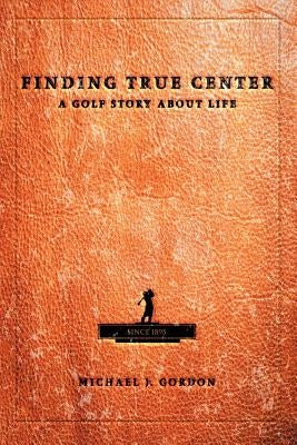 Finding True Center: A Golf Story about Life by Gordon, Michael J.