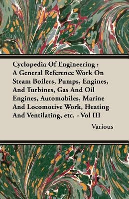 Cyclopedia of Engineering: A General Reference Work on Steam Boilers, Pumps, Engines, and Turbines, Gas and Oil Engines, Automobiles, Marine and Locom by Various