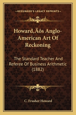 Howard's Anglo-American Art Of Reckoning: The Standard Teacher And Referee Of Business Arithmetic (1882) by Howard, C. Frusher