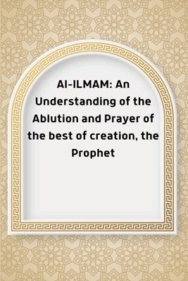 Al-ILMAM: An Understanding of the Ablution and Prayer of the best of creation, the Prophet by Abdullah, Abu