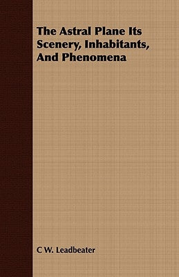 The Astral Plane Its Scenery, Inhabitants, And Phenomena by Leadbeater, C. W.