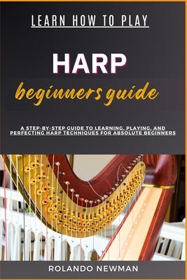 Learn How to Play Harp Beginners Guide: A Step-By-Step Guide To Learning, Playing, And Perfecting Harp Techniques For Absolute Beginners by Newman, Rolando