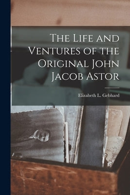 The Life and Ventures of the Original John Jacob Astor by Gebhard, Elizabeth L.