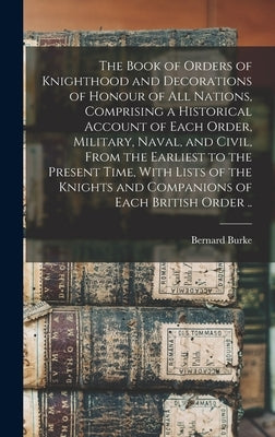 The Book of Orders of Knighthood and Decorations of Honour of all Nations, Comprising a Historical Account of Each Order, Military, Naval, and Civil, by Burke, Bernard