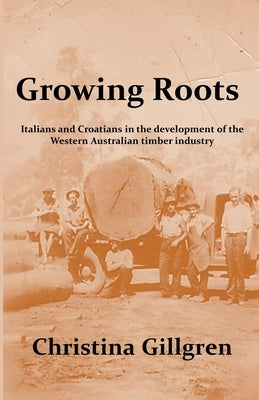 Growing Roots: Italians and Croatians in the Development of the Western Australian Timber Industry by Gillgren, Christina