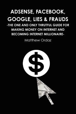 Adsense, Facebook, Google, Lies & Frauds -The one and only truthful guide for making money on internet and becoming Internet millionaire- by Ordaz, Matthew