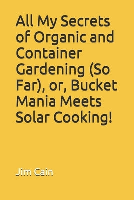 All My Secrets of Organic and Container Gardening (So Far), or, Bucket Mania Meets Solar Cooking! by Cain, Jim